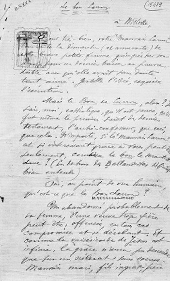 VERLAINE, Paul (1844-1896). Le Bon Larron. Due pagine 8, a Willette, s.d., interessantissima riflessione sul Buon Ladroneche nasce da un primo commento ad una poesia: "Oui trés bien, votre 'Mauvais Larron'. Touchante la démarche (et amusante) de cette brave petite famme grimpée sur son amour pour un dernièr baiser au pauvre diable avec qui elle avait sans doute tant aimé. Gentille l'idee, exquise l'exécution. Mais le Bon de Larron, alors? Je sais, moi, catholique, qu'il est pauvre, qu'il fut même le premier saint du dernier testament, l'archi-confesseur, que ceci, que cela. N'importe, si le "Mauvais Larron" est si interessant grace à vous peut-être seulement, combien le bon sera-t-il donc?" E qui prende forma e si sviluppa questa figura di: "Un abandonné probablement de sa famme, d'une veuve trop fiere peut-être, offensée, en tous cas compromise et se dérobant. Et comme la miséricorde de Jesus est infinie, la grace n'aura pu descendre que sur un scélérat sens excuse. Mauvais mari, fils ingrat, frere affreux, voleur sans pitié, certainement lâche, tel à mes yeux ce grand saint qu'un sonnet jeune de moi, Lorsque Jesus fut mort et comme une auréole/S'allumant bleue au front blanc du Nazaréen Le Bon Larron prenant brusquement la parole: -Compaignon, que dis-tu de ces choses? -Moi, rien ......./Sinon qu'en pendant la cet homme l'on fit bien! et coetera, blasphemant avec son Redempteur et le nôtre, et à qui j'offre ici mes respectueuses excuses de n'avoir pas compris les raisons."
L'inizio del testo è parzialmente coperto da uno schizzo raffigurante le tre croci in guisa di capolettera. Toccante testimonianza della poesia istintiva di Verlaine, del suo accento così nuovo e moderno e pure così misteriosamente attacato alle radici e alla tradizione. Questo testo rispecchia il contrasto interiore del poeta maledetto, il suo slancio parallelo verso la fede e il peccato, Dio e Satana.