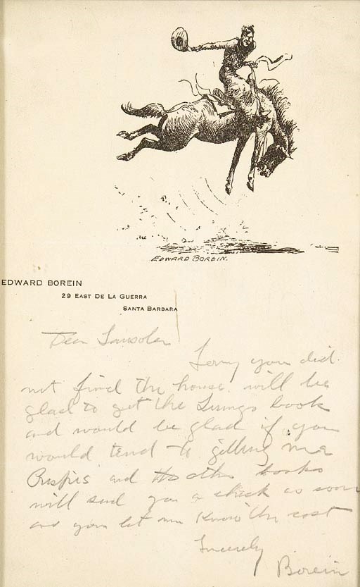 BOREIN, Edward. Autograph letter signed ("Borein"), to "Dear Sansolar".  No place [Santa Barbara], no date, 1 page, octavo, on personal stationery, pasted down to card stock, otherwise fine, and framed to 6 x 9 in. Borein indites this short letter to a bookseller. "Sorry you did not find the house. Will be glad to get the  book and would be glad if you would tend to getting more Crispis and the other books. Will send you a check as soon as you let me know the cost."