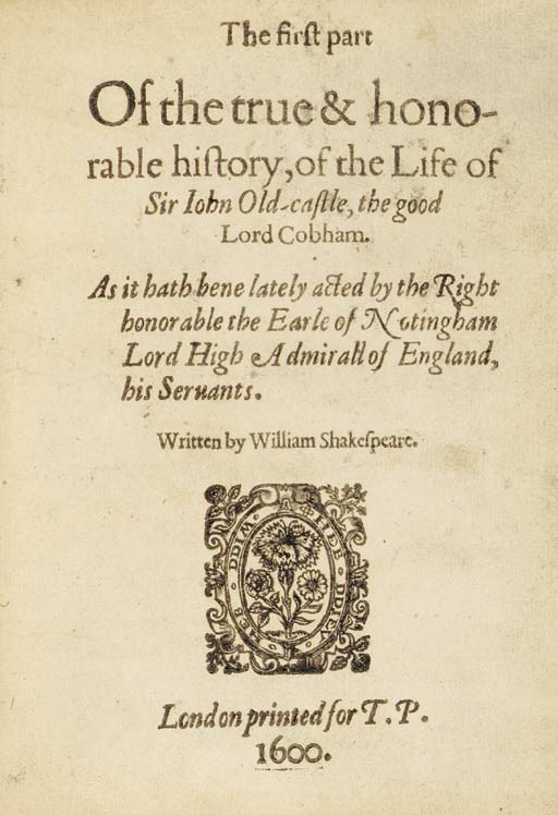 SHAKESPEARE -- The first part Of the true & honorable history, of the Life of Sir John Old-castle, the good Lord Cobham. As it hath bene lately acted by the Right honorable the Earle of Notingham Lord High Admirall of England, his Servants. Written by William Shakespeare, [but probably by Anthony Munday (1553-1633), Michael Drayton (1563-1631), Robert Wilson and/or Richard Hathwaye]. London: printed [by William Jaggard] for T.P. [Thomas Pavier], 1600 [1619].