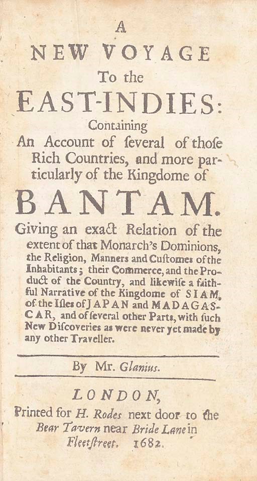 GLANIUS, [W.]  A New Voyage to the East-Indies: containing An Account of several of those Rich Countries, and more particularly of the Kingdome of Bantam... and likewise a faithful Narrative of the Kingdome of Siam, of the Isles of Japan and Madagascar, and of several other Parts, with such New Discoveries as were never yet made by any other Traveller. London: Printed for H. Rodes, 1682.
