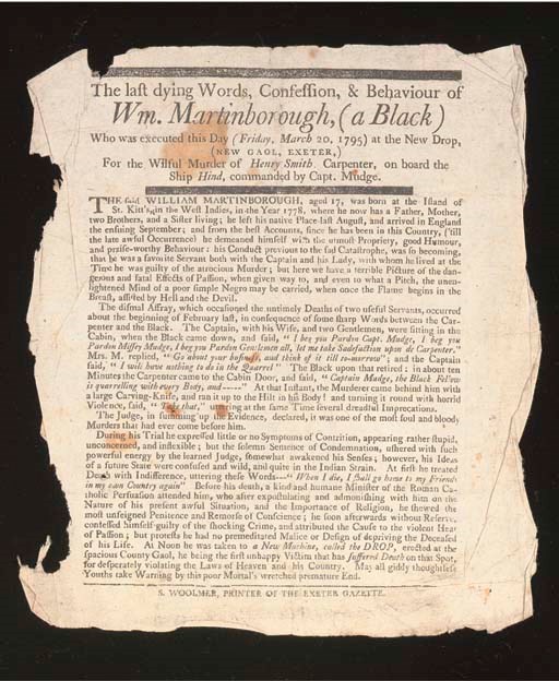 BROADSIDES, Criminal -- The last dying Words, Confession, & Behaviour of Wm. Martinborough, (a Black) Who was executed this Day (Friday, March 20, 1795) at the New Drop, (New Gaol, Exeter,) For the Wilful Murder of Henry Smith, Carpenter, on board the Ship Hind, commanded by Capt. Mudge. Exeter: S. Woolmer, [1795]. 217 x 199mm (small stains, small tear in top rule). Not in ESTC.