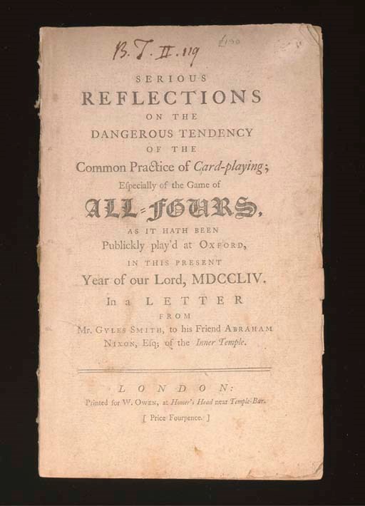 SMITH, Gyles. Serious Reflections on the Dangerous Tendency of the Common Practice of Card-playing; Especially the Game of All-Fours As it Hath Been Publickly Play'd at Oxford, in this Present Year of Our Lord, MDCCLIV. In a Letter from Mr. Gyles Smith, to his Friend Abraham Nixon, Esq; of the Inner Temple. London: Printed for W. Owen, [1755]. 8° (215 x 134mm), disbound (A-C4) (title- and final page soiled, ink library code and small wear hole on title, spotting).