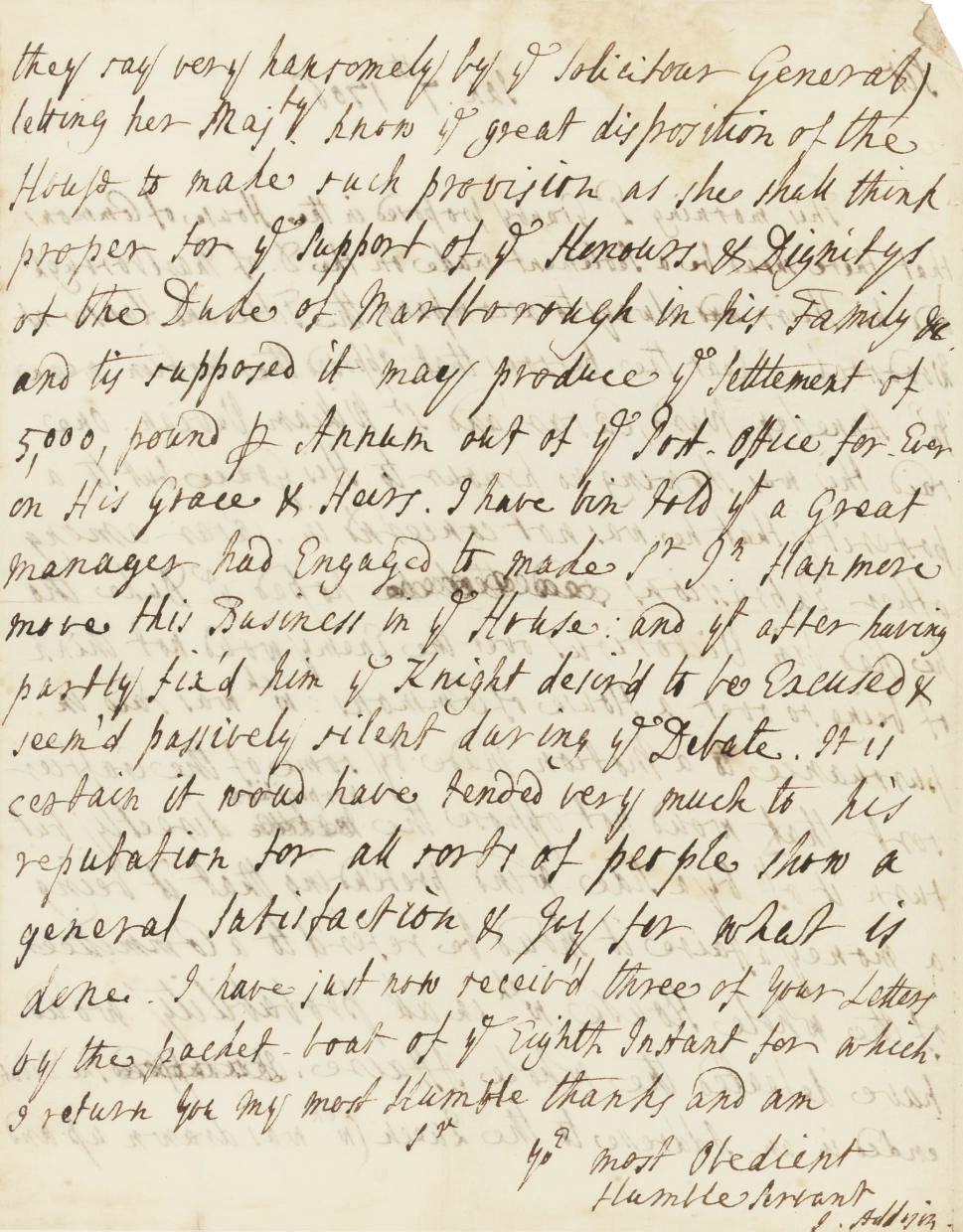 ADDISON, Joseph (1672-1719). Autograph letter signed ('J. Addison') to [Mr Stepney], [n.p.], 7 January 1706/7, 2 pages, 4to, on a bifolium, endorsed on verso of blank, laid down at edges on thicker paper (light browning at upper margin). Provenance: Sotheby's sale, 22 July 1980, lot 458; the Albin Schram Collection.

Reporting on the debate in the House of Commons over the grant to the Duke of Marlborough and his heirs, following the Battle of Ramillies. Writing on the day of the debate, most probably to the diplomatist George Stepney (1663-1707), Addison explains that the motion was opposed by Mr Annesley, Ward, Caesar and Sir William Vevian, 'One said that this was showing no honour to His Grace but to a posterity that he was not concern'd in. Casar ... hoped ye Duke tho he had ben Victorious over the Enemy woud not think of being so over a House of Commons: wch was said in pursuance to a Motion made by some of the Craftier sort that woud not oppose the proposition directly but turn it off by a Side-Wind pretending that it being a money affaire it shoud be refer'd to a Committee of the whole House wch in all probability woud have defeated the whole affaire...'.

Following the Duke of Marlborough's highly successful campaigns of 1706, he and George Stepney became the first English regents of the Anglo-Dutch condominium for governing the southern Netherlands. It was Stepney who formally took possession of the principality of Mindelheim in Marlborough's name on 26 May, following the Battle of Ramillies. On Marlborough's return to London in November, Parliament granted his request that his grant of £5,000 'out of ye Post-Office' be made in perpetuity for his heirs.