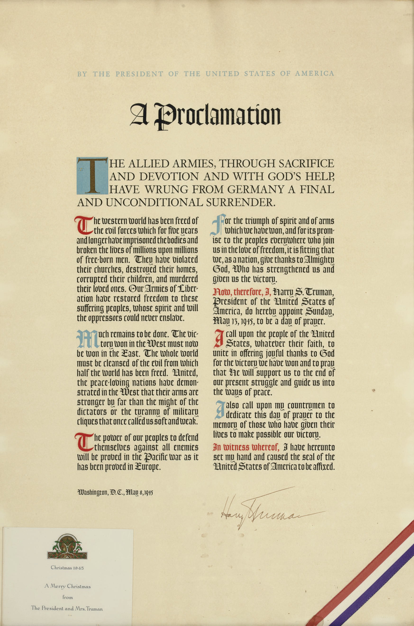 TRUMAN, Harry S. Printed broadside signed ("Harry S. Truman"), as President. "By the President of the United States  A Proclamation,  The Allied armies, through sacrifice and devotion and with God's help, have wrung from Germany a final and unconditional surrender.... Washington, D. C., 8 May 1945. Folio (21½ x 14½ in.), printed in two columns in roman and gothic type, initial capital T in gilt against blue background, other initial caps in blue or red ink; a red white and blue ribbon laid across lower right corner, a 1945 Christmas card from President and Mrs. Truman loosely inserted within the frame. Framed.