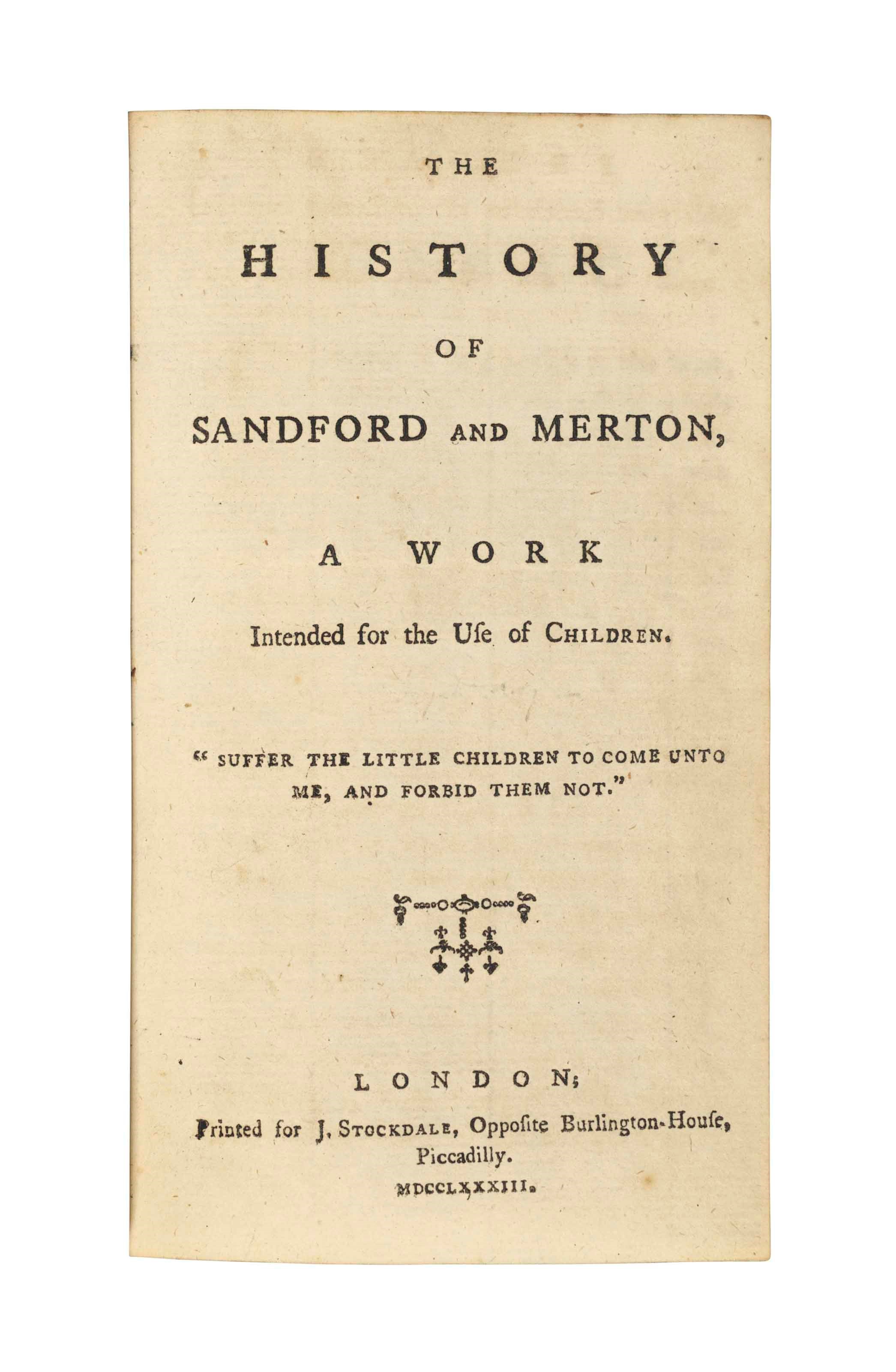 DAY, Thomas (1748-1789). The History of Sandford and Merton, a work intended for the use of children. London: J. Stockdale, 1783-1789. 3 volumes, 12° (170 x 95mm). Engraved frontispiece in vols II-III. (A few corner tips torn away in vol. I, vol. III with large waterstain to frontispiece and offsetting on title, a few stains elsewhere, small hole in bottom margin of initial leaves.) Contemporary red roan and marbled boards (lightly rubbed). Provenance: Philip and Georgiana Gill, Hopton (inscription in each volume) -- [Pickering and Chatto (1988 invoice to Hans Fellner loosely inserted)].